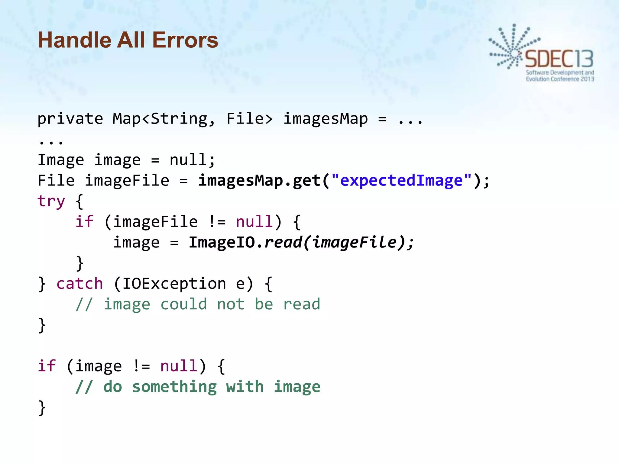 Handle All Errors

private Map<String, File> imagesMap = ...
...
Image image = null;
File imageFile = imagesMap.get("expectedImage");
try {
if (imageFile != null) {
image = ImageIO.read(imageFile);
}
} catch (IOException e) {
// image could not be read
}

if (image != null) {
// do something with image
}

 