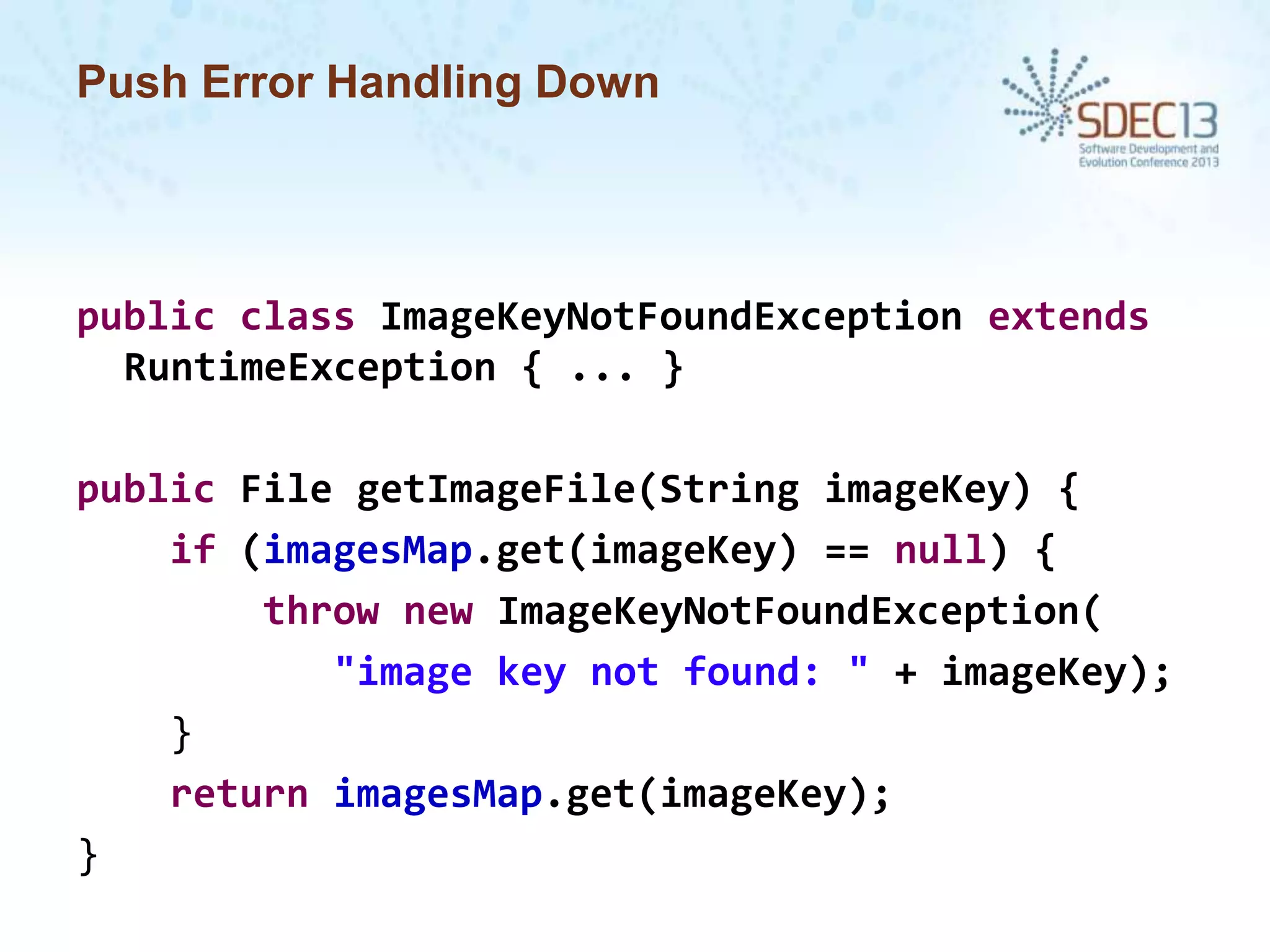 Push Error Handling Down

public class ImageKeyNotFoundException extends
RuntimeException { ... }
public File getImageFile(String imageKey) {
if (imagesMap.get(imageKey) == null) {
throw new ImageKeyNotFoundException(
"image key not found: " + imageKey);
}
return imagesMap.get(imageKey);
}

 