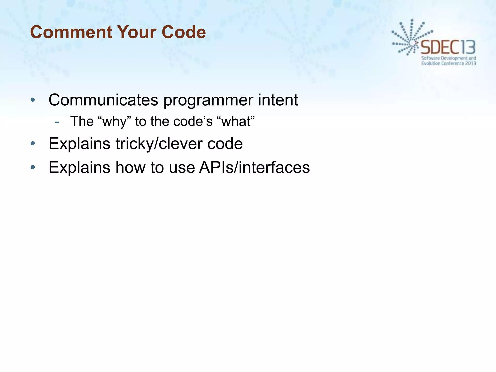 Comment Your Code

• Communicates programmer intent
- The “why” to the code’s “what”

• Explains tricky/clever code
• Explains how to use APIs/interfaces

 