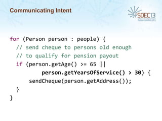 Communicating Intent

for (Person person : people) {
// send cheque to persons old enough
// to qualify for pension payout
if (person.getAge() >= 65 ||
person.getYearsOfService() > 30) {
sendCheque(person.getAddress());
}
}

 