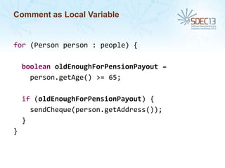 Comment as Local Variable

for (Person person : people) {
boolean oldEnoughForPensionPayout =
person.getAge() >= 65;

if (oldEnoughForPensionPayout) {
sendCheque(person.getAddress());
}
}

 