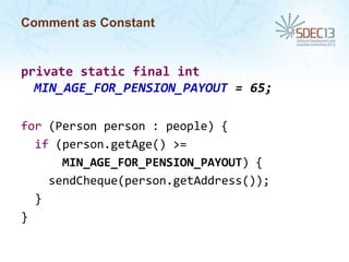 Comment as Constant

private static final int
MIN_AGE_FOR_PENSION_PAYOUT = 65;
for (Person person : people) {
if (person.getAge() >=
MIN_AGE_FOR_PENSION_PAYOUT) {
sendCheque(person.getAddress());
}
}

 