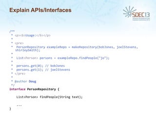 Explain APIs/Interfaces

/**
* <p><b>Usage:</b></p>
*
* <pre>
* PersonRepository exampleRepo = makeRepository(bobJones, joelStevens,
shirleySmith);
*
* List<Person> persons = exampleRepo.findPeople("jo");
*
* persons.get(0); // bobJones
* persons.get(1); // joelStevens
* </pre>
*
* @author Doug
*/
interface PersonRepository {
List<Person> findPeople(String text);
...
}

 