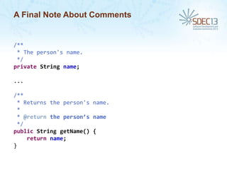A Final Note About Comments

/**
* The person's name.
*/
private String name;
...
/**
* Returns the person's name.
*
* @return the person’s name
*/
public String getName() {
return name;
}

 