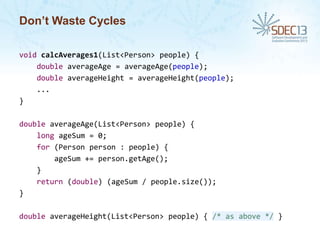 Don’t Waste Cycles
void calcAverages1(List<Person> people) {
double averageAge = averageAge(people);
double averageHeight = averageHeight(people);
...
}
double averageAge(List<Person> people) {
long ageSum = 0;
for (Person person : people) {
ageSum += person.getAge();
}
return (double) (ageSum / people.size());
}
double averageHeight(List<Person> people) { /* as above */ }

 