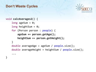 Don’t Waste Cycles

void calcAverages2() {
long ageSum = 0;
long heightSum = 0;
for (Person person : people) {
ageSum += person.getAge();
heightSum += person.getHeight();
}
double averageAge = ageSum / people.size();
double averageHeight = heightSum / people.size();
...
}

 