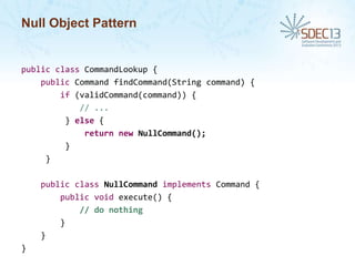 Null Object Pattern

public class CommandLookup {
public Command findCommand(String command) {
if (validCommand(command)) {
// ...
} else {
return new NullCommand();
}
}
public class NullCommand implements Command {
public void execute() {
// do nothing
}
}
}

 