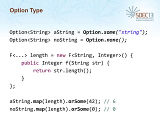 Option Type

Option<String> aString = Option.some("string");
Option<String> noString = Option.none();
F<...> length = new F<String, Integer>() {
public Integer f(String str) {
return str.length();
}
};
aString.map(length).orSome(42); // 6
noString.map(length).orSome(0); // 0

 