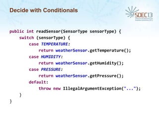 Decide with Conditionals

public int readSensor(SensorType sensorType) {
switch (sensorType) {
case TEMPERATURE:
return weatherSensor.getTemperature();
case HUMIDITY:
return weatherSensor.getHumidity();
case PRESSURE:
return weatherSensor.getPressure();
default:
throw new IllegalArgumentException("...");
}
}

 