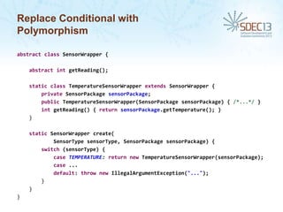 Replace Conditional with
Polymorphism
abstract class SensorWrapper {
abstract int getReading();
static class TemperatureSensorWrapper extends SensorWrapper {
private SensorPackage sensorPackage;
public TemperatureSensorWrapper(SensorPackage sensorPackage) { /*...*/ }
int getReading() { return sensorPackage.getTemperature(); }
}
static SensorWrapper create(
SensorType sensorType, SensorPackage sensorPackage) {
switch (sensorType) {
case TEMPERATURE: return new TemperatureSensorWrapper(sensorPackage);
case ...
default: throw new IllegalArgumentException("...");
}
}
}

 