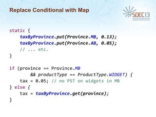 Replace Conditional with Map

static {
taxByProvince.put(Province.MB, 0.13);
taxByProvince.put(Province.AB, 0.05);
// ... etc.
}

if (province == Province.MB
&& productType == ProductType.WIDGET) {
tax = 0.05; // no PST on widgets in MB
} else {
tax = taxByProvince.get(province);
}

 