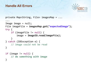 Handle All Errors

private Map<String, File> imagesMap = ...
...
Image image = null;
File imageFile = imagesMap.get("expectedImage");
try {
if (imageFile != null) {
image = ImageIO.read(imageFile);
}
} catch (IOException e) {
// image could not be read
}

if (image != null) {
// do something with image
}

 