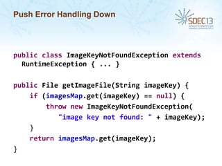 Push Error Handling Down

public class ImageKeyNotFoundException extends
RuntimeException { ... }
public File getImageFile(String imageKey) {
if (imagesMap.get(imageKey) == null) {
throw new ImageKeyNotFoundException(
"image key not found: " + imageKey);
}
return imagesMap.get(imageKey);
}

 