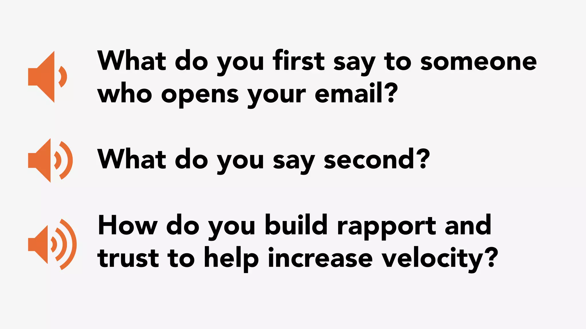 What do you first say to someone 
who opens your email? 
What do you say second? 
How do you build rapport and 
trust to help increase velocity? 
 