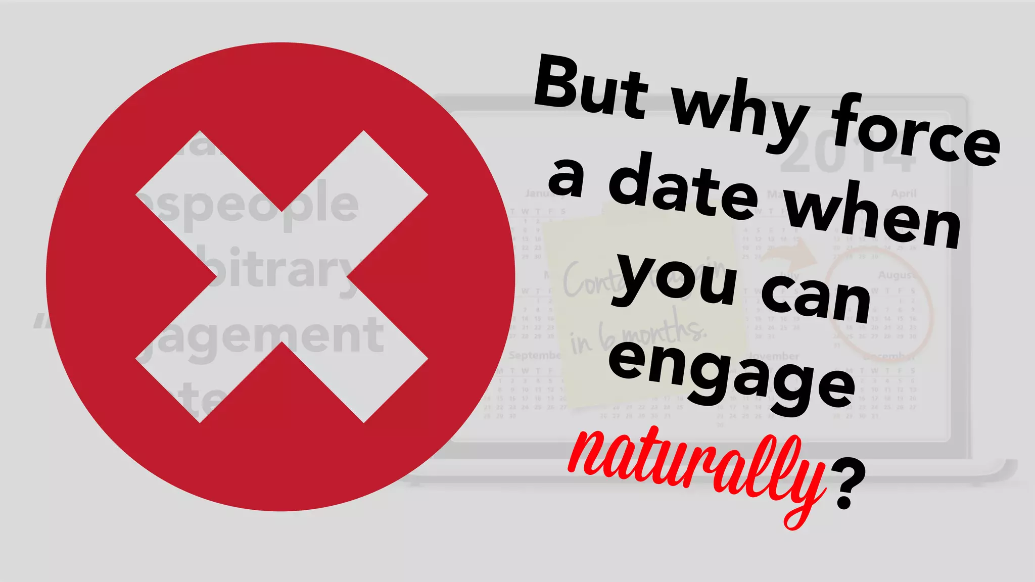 C ontact agai n 
i n 6 mont hs. 
Many 
salespeople 
set arbitrary 
“engagement 
dates.” 
But why force 
a date when 
you can 
engage 
naturally? 
 
