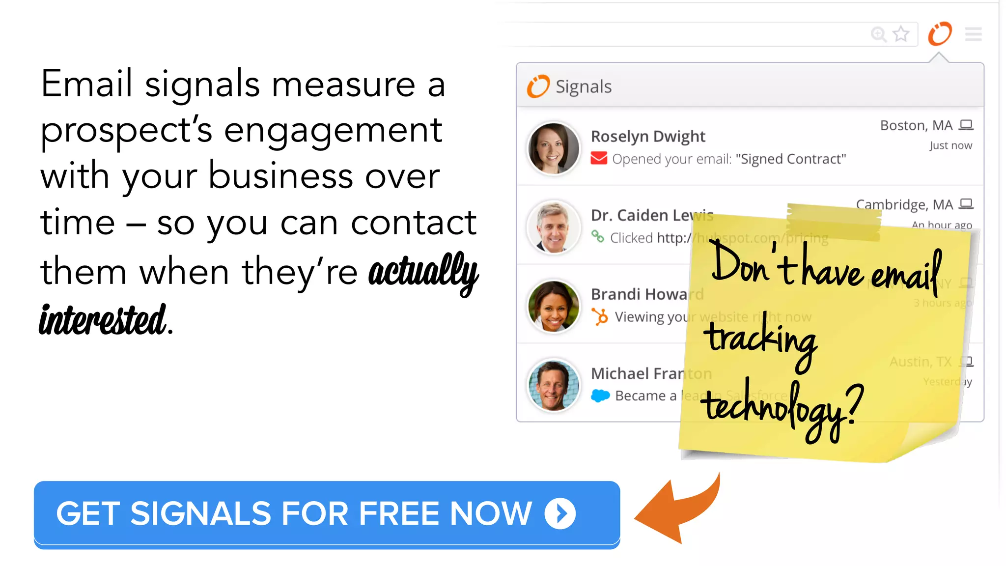 GET SIDEKICK FOR FREE NOW 
Don’t have emai l 
tracki ng 
techn o l ogy? 
Email signals measure a 
prospect’s engagement 
with your business over 
time – so you can contact 
them when they’re actually 
interested. 
 