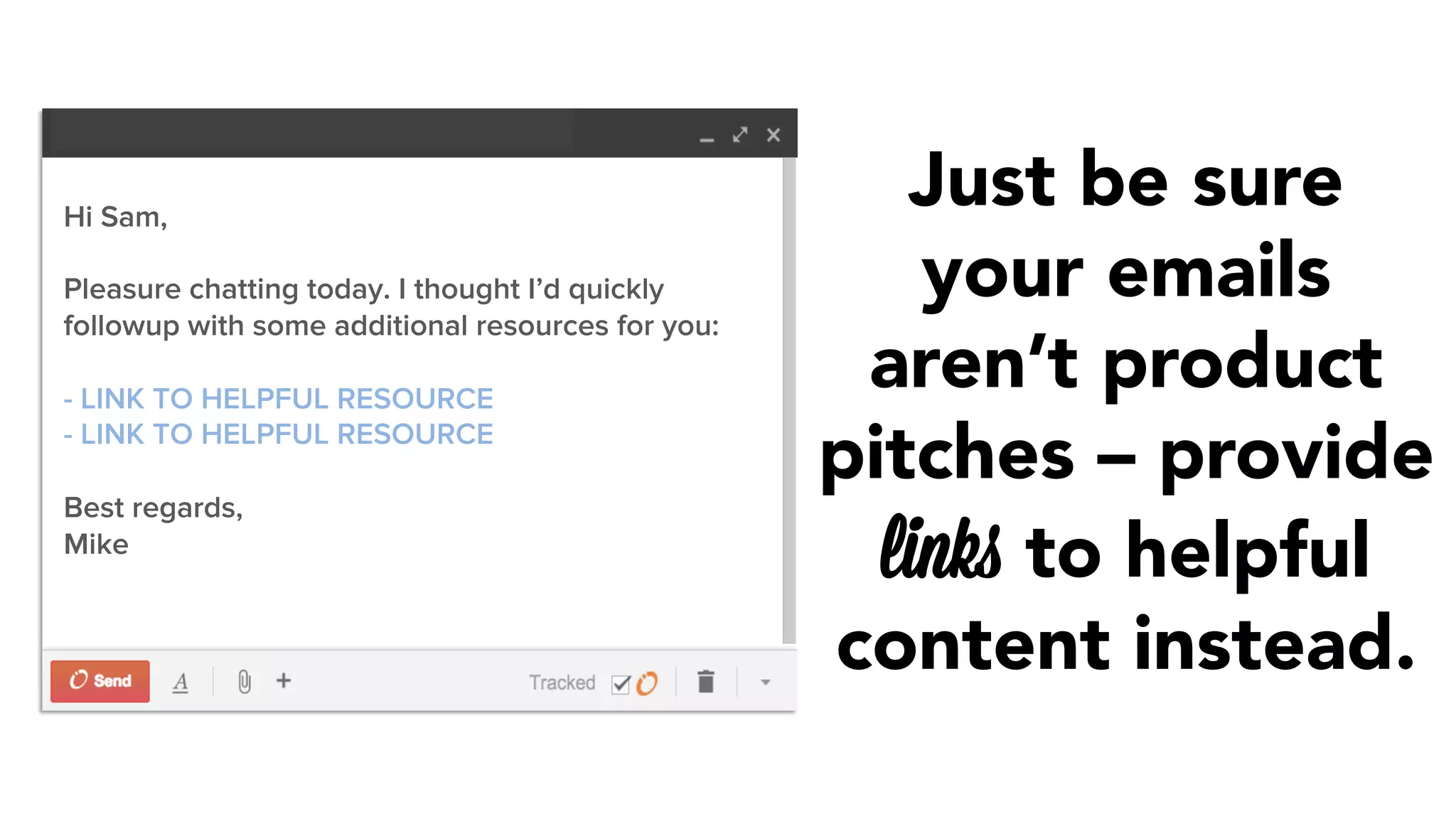 Just be sure 
your emails 
aren’t product 
pitches – provide 
links to helpful 
content instead. 
Hi Sam, 
Pleasure chatting today. I thought I’d quickly 
followup with some additional resources for you: 
- LINK TO HELPFUL RESOURCE 
- LINK TO HELPFUL RESOURCE 
Best regards, 
Mike 
 