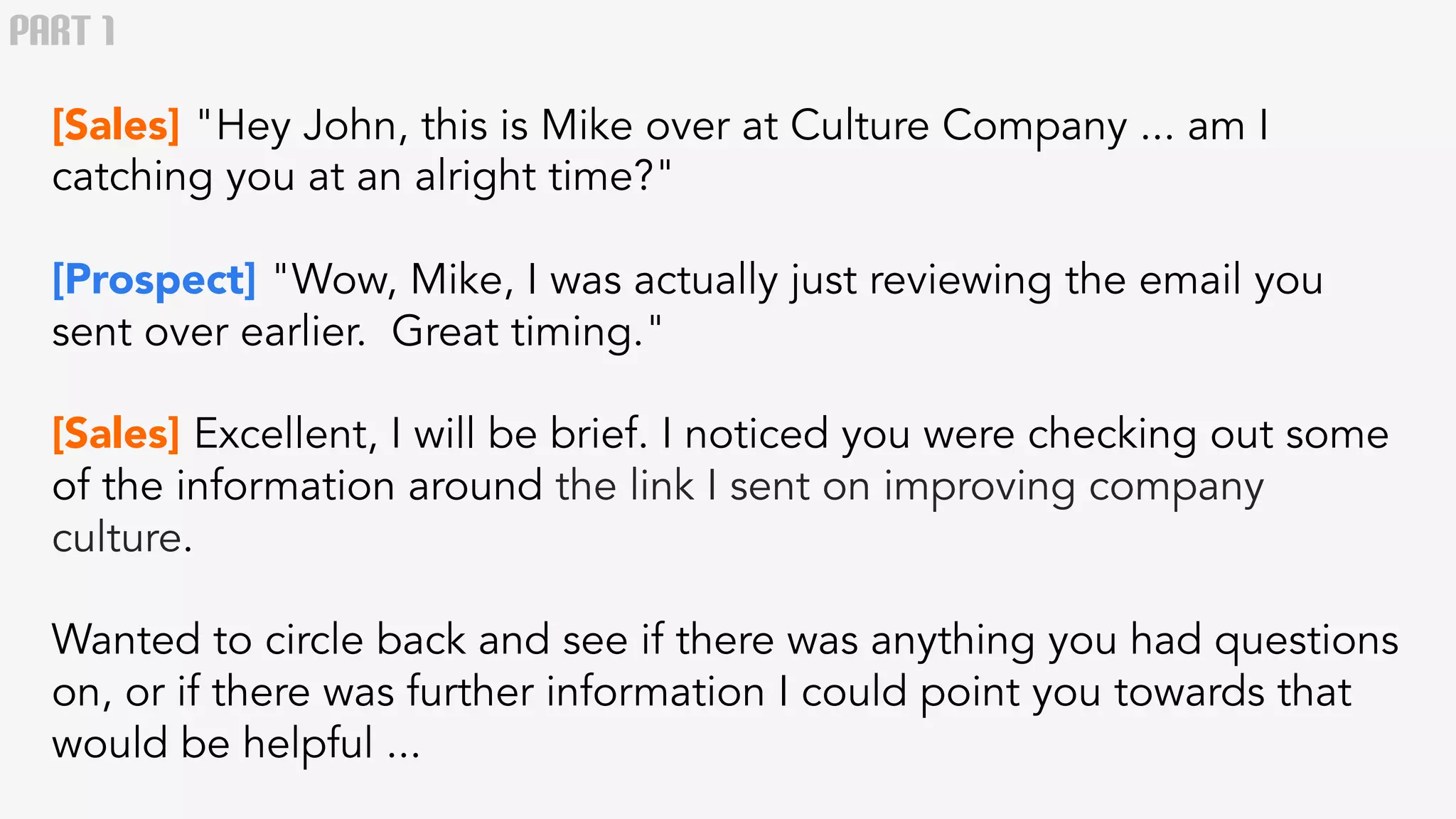 PART 1 
[Sales] "Hey John, this is Mike over at Culture Company ... am I 
catching you at an alright time?" 
[Prospect] "Wow, Mike, I was actually just reviewing the email you 
sent over earlier. Great timing." 
[Sales] Excellent, I will be brief. I noticed you were checking out some 
of the information around the link I sent on improving company 
culture. 
Wanted to circle back and see if there was anything you had questions 
on, or if there was further information I could point you towards that 
would be helpful ... 
 