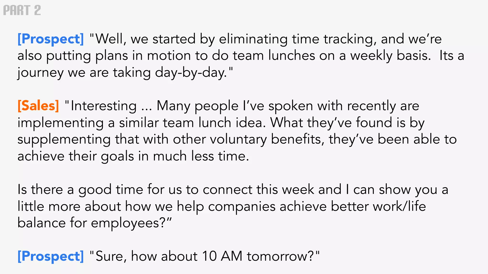 PART 2 
[Prospect] "Well, we started by eliminating time tracking, and we’re 
also putting plans in motion to do team lunches on a weekly basis. Its a 
journey we are taking day-by-day." 
[Sales] "Interesting ... Many people I’ve spoken with recently are 
implementing a similar team lunch idea. What they’ve found is by 
supplementing that with other voluntary benefits, they’ve been able to 
achieve their goals in much less time. 
Is there a good time for us to connect this week and I can show you a 
little more about how we help companies achieve better work/life 
balance for employees?” 
[Prospect] "Sure, how about 10 AM tomorrow?" 
 