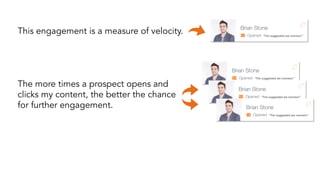 This engagement is a measure of velocity. “Tim suggested we connect.” 
“Tim suggested we connect.” 
“Tim suggested we connect.” 
“Tim suggested we connect.” 
The more times a prospect opens and 
clicks my content, the better the chance 
for further engagement. 
 