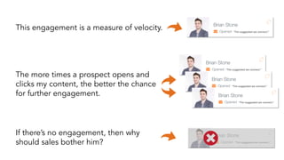 This engagement is a measure of velocity. “Tim suggested we connect.” 
“Tim suggested we connect.” 
“Tim suggested we connect.” 
“Tim suggested we connect.” 
The more times a prospect opens and 
clicks my content, the better the chance 
for further engagement. 
If there’s no engagement, then why 
should sales bother him? “Tim suggested we connect.” 
 