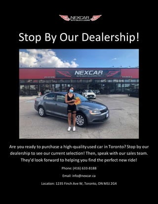 Stop By Our Dealership!
Are you ready to purchase a high-qualityused car in Toronto? Stop by our
dealership to see our current selection! Then, speak with our sales team.
They’d look forward to helping you find the perfect new ride!
Phone: (416) 633-8188
Email: info@nexcar.ca
Location: 1235 Finch Ave W, Toronto, ON M3J 2G4
 
