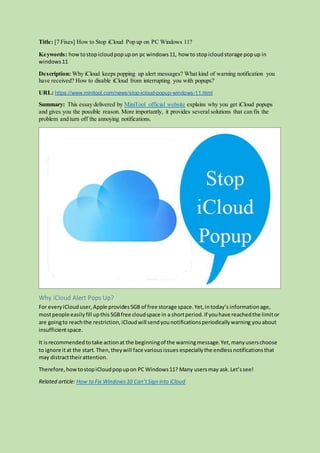 Title: [7 Fixes] How to Stop iCloud Pop up on PC Windows 11?
Keywords: howtostopicloudpopupon pc windows11, how to stopicloudstorage popup in
windows11
Description: Why iCloud keeps popping up alert messages? What kind of warning notification you
have received? How to disable iCloud from interrupting you with popups?
URL: https://www.minitool.com/news/stop-icloud-popup-windows-11.html
Summary: This essay delivered by MiniTool official website explains why you get iCloud popups
and gives you the possible reason. More importantly, it provides several solutions that can fix the
problem and turn off the annoying notifications.
Why iCloud Alert Pops Up?
For everyiClouduser,Apple provides5GB of free storage space.Yet,intoday’s informationage,
mostpeople easilyfill upthis5GBfree cloudspace in a shortperiod.If youhave reachedthe limitor
are goingto reachthe restriction,iCloudwill sendyounotificationsperiodicallywarning youabout
insufficientspace.
It isrecommendedtotake actionat the beginningof the warningmessage.Yet,manyuserschoose
to ignore itat the start.Then,theywill face variousissues especiallythe endlessnotificationsthat
may distracttheirattention.
Therefore,howtostopiCloudpopupon PC Windows11? Many usersmay ask.Let’ssee!
Related article: How to Fix Windows10 Can’tSign into iCloud
 