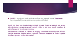  Mitul 7 – „Copiii sunt copii, astfel de conflicte sunt normale între ei.” Realitatea –
Formele de bullying reprezintă un comportament învățat.
Copiii pot imita un comportament agresiv pe care îl văd la televizor sau acasă.
Conștientizarea comportamenului agresiv, chiar și de către copii, conduce la
dezvoltarea unor caractere armonioase.
Recomandare – Oricare ar fi forma de bullying care apare în mediul școlar, aceasta
trebuie remediată imediat pentru a restabili confortul emoțional al tuturor copiilor
implicați: agresori, victime sau martori.
 