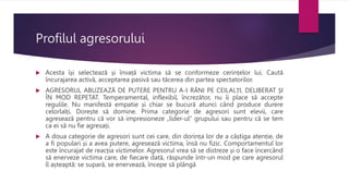 Profilul agresorului
 Acesta își selectează și învață victima să se conformeze cerințelor lui. Caută
încurajarea activă, acceptarea pasivă sau tăcerea din partea spectatorilor.
 AGRESORUL ABUZEAZĂ DE PUTERE PENTRU A-I RĂNI PE CEILALȚI, DELIBERAT ȘI
ÎN MOD REPETAT. Temperamental, inflexibil, încrezător, nu îi place să accepte
regulile. Nu manifestă empatie și chiar se bucură atunci când produce durere
celorlalți. Dorește să domine. Prima categorie de agresori sunt elevii, care
agresează pentru că vor să impresioneze „lider-ul” grupului sau pentru că se tem
ca ei să nu fie agresați.
 A doua categorie de agresori sunt cei care, din dorința lor de a câștiga atenție, de
a fi populari și a avea putere, agresează victima, însă nu fizic. Comportamentul lor
este încurajat de reacția victimelor. Agresorul vrea să se distreze și o face încercând
să enerveze victima care, de fiecare dată, răspunde într-un mod pe care agresorul
îl așteaptă: se supară, se enervează, începe să plângă
 