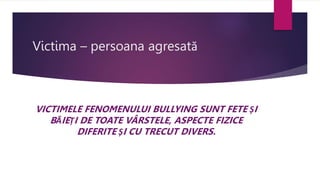Victima – persoana agresată
VICTIMELE FENOMENULUI BULLYING SUNT FETE ȘI
BĂIEȚI DE TOATE VÂRSTELE, ASPECTE FIZICE
DIFERITE ȘI CU TRECUT DIVERS.
 