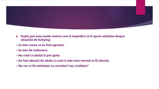  Copiii pot avea multe motive care îi împiedică să le spună adulților despre
situațiile de bullying:
• Le este rușine că au fost agresați;
• Se tem de răzbunare;
• Nu cred că adulții îi pot ajuta;
• Au fost abuzați de adulți și cred că este ceva normal să fii abuzat;
• Nu vor să fie etichetați ca„turnători”sau„trădători”
 