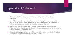 Spectatorul / Martorul
 Cei mai mulți dintre elevi nu sunt nici agresori și nici victime. Ei sunt
spectatori.
 Un rol important în prevenirea fenomenului bullying îl are spectatorul. În
funcție de modul în care el reacționează, poate contribui la problemă sau la
soluție. Unii spectatori instigă agresorul să abuzeze victima.
 Majoritatea spectatorilor acceptă în mod pasiv privind și nefăcând nimic.
Poate fără să conștientizeze, spectatorii încurajează agresorul să continue, prin
simpla prezenţă şi acceptare tacită.
 Spectatorul, însă, poate avea un rol important în oprirea agresiunii. El trebuie
să intervină sau să apeleze la ajutorul unui adult.
 