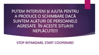 PUTEM INTERVENI ȘI AJUTA PENTRU
A PRODUCE O SCHIMBARE DACĂ
SUNTEM ALĂTURI DE PERSOANELE
AGRESATE ÎN ACESTE SITUAȚII
NEPLĂCUTE!!!
STOP INTIMIDARE, START COOPERARE!
 