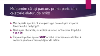 Mulţumim că aţi parcurs prima parte din
călătorie alături de noi!!!
 Mai departe sperăm că vom parcurge drumul spre stoparea
fenomenului bullying!!!
 Dacă apar obstacole, nu ezitaţi să sunaţi la Telefonul Copilului
116 111!
 Împreună putem spune STOP acestui fenomen care afectează
copilăria și adolescenţa adulţilor de mâine.
 