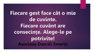 Fiecare gest face cât o mie
de cuvinte.
Fiecare cuvânt are
consecinţe. Alege-le pe
potrivite!
Asociația Dascăli Emeriți
 
