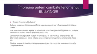 Împreuna putem combate fenomenul
BULLYING!!!
 Ce este fenomenul bullying?
Bullying înseamnă folosirea unei forțe superioare pentru a influența sau intimida pe
cineva.
Este un comportament repetat si intenționat prin care agresorul își persecută, rănește,
intimidează victima verbal, relațional și/sau fizic.
Comportamentul poate fi învățat în familie sau în alte medii și este favorizat de
diferențele sociale, de etnie, religie, gen, comportament, putere, caracteristici fizice
etc.
Efectele asupra victimei sunt adesea devastatoare din punct de vedere emoțional și
comportamental.
 