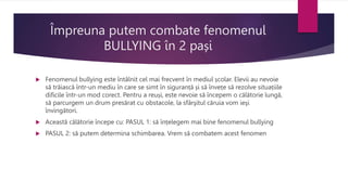 Împreuna putem combate fenomenul
BULLYING în 2 pași
 Fenomenul bullying este întâlnit cel mai frecvent în mediul școlar. Elevii au nevoie
să trăiască într-un mediu în care se simt în siguranță și să învețe să rezolve situațiile
dificile într-un mod corect. Pentru a reuși, este nevoie să începem o călătorie lungă,
să parcurgem un drum presărat cu obstacole, la sfârşitul căruia vom ieşi
învingători.
 Această călătorie începe cu: PASUL 1: să înțelegem mai bine fenomenul bullying
 PASUL 2: să putem determina schimbarea. Vrem să combatem acest fenomen
 