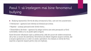 Pasul 1: să înțelegem mai bine fenomenul
bullying
 Bullying reprezintă o formă de abuz emoțional și fizic, care are trei caracteristici:
• Intenționat – agresorul are intenția să rănească pe cineva;
• Repetat – aceeași persoană este rănită mereu ;
• Dezechilibrul de forțe – agresorul își alege victima care este percepută ca fiind
vulnerabilă, slabă și nu se poate apăra singură.
Acest fenomen afectează copiii și adolescenții, atât din punct de vedere emoțional,
cât și fizic și social. De asemenea, fenomenul are efecte negative asupra victimei, dar
și asupra agresorului și a celor ce asistă, spectatorii. Se creează un climat de frică,
asprime și lipsă de respect pentru toți cei implicați.
 