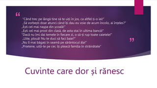 “
”
“Când trec pe lângă tine să te uiți în jos, ca altfel ți-o iei!”
„Să vorbești doar atunci când îți dau eu voie de acum încolo, ai înțeles?”
„Ești cel mai nașpa din școală!”
,,Ești cel mai prost din clasă, de asta stai în ultima bancă!”
“Dacă nu îmi dai temele în fiecare zi, o să-ți rup toate caietele!”
„Uite, plouă! Nu te duci să faci baie?”
„Nu îl mai băgați în seamă pe sărăntocul ăla!”
„Prietene, uită-te pe cer, îți pleacă familia în străinătate”
Cuvinte care dor și rănesc
 