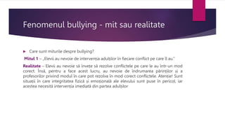 Fenomenul bullying - mit sau realitate
 Care sunt miturile despre bullying?
Mitul 1 – „Elevii au nevoie de intervenția adulților în fiecare conflict pe care îl au.”
Realitate – Elevii au nevoie să învețe să rezolve conflictele pe care le au într-un mod
corect. Însă, pentru a face acest lucru, au nevoie de îndrumarea părinților și a
profesorilor privind modul în care pot rezolva în mod corect conflictele. Atenție! Sunt
situații în care integritatea fizică și emoțională ale elevului sunt puse în pericol, iar
acestea necesită intervenția imediată din partea adulților
 