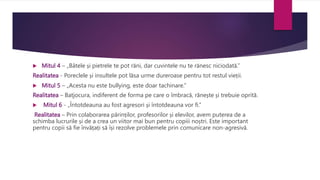 Mitul 4 – „Bâtele și pietrele te pot răni, dar cuvintele nu te rănesc niciodată.”
Realitatea - Poreclele și insultele pot lăsa urme dureroase pentru tot restul vieții.
 Mitul 5 – „Acesta nu este bullying, este doar tachinare.”
Realitatea – Batjocura, indiferent de forma pe care o îmbracă, rănește și trebuie oprită.
 Mitul 6 - „Întotdeauna au fost agresori și întotdeauna vor fi.”
Realitatea – Prin colaborarea părinților, profesorilor și elevilor, avem puterea de a
schimba lucrurile și de a crea un viitor mai bun pentru copiii noștri. Este important
pentru copii să fie învățați să își rezolve problemele prin comunicare non-agresivă.
 