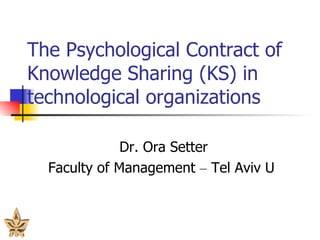 The Psychological Contract of Knowledge Sharing  ( KS )  in technological organizations Dr. Ora Setter Faculty of Management  –  Tel Aviv U 