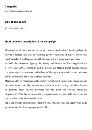 Categorie:
Corporate communications



Title of campaign:

STOP-OVERLOAD




short common description of the campaign::


Musculoskeletal disorders are the most common work-related health problem in
Europe affecting millions of working people. Research in Latvia shows that
overload-related health problems affect many of the country's residents, too.
In 2007 the European Agency for Safety and Health at Work organised the
STOP-OVERLOAD campaign and it invited the Mepha Baltic pharmaceutical
company to join its resources with those of the agency to provide more extensive
public information about the overload problem.
Mepha is a Swiss pharmaceutical company which, unlike many other companies in
the same sector, not only markets its products in an active way, but also educates
its patients about healthy lifestyles and the need for various preventive
programmes. This shapes the company's reputation as a responsible enterprise, and
it adds value to the firm's medications.
PR is the primary instrument in these projects, which is why our agency was given
great creative freedom in preparing the offer.
 