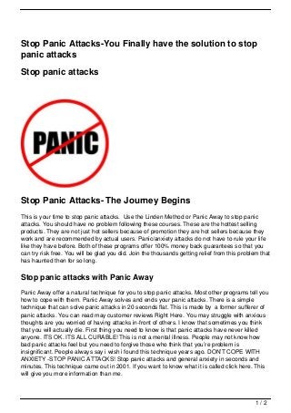 Stop Panic Attacks-You Finally have the solution to stop
panic attacks

Stop panic attacks




Stop Panic Attacks- The Journey Begins
This is your time to stop panic attacks. Use the Linden Method or Panic Away to stop panic
attacks. You should have no problem following these courses. These are the hottest selling
products. They are not just hot sellers because of promotion they are hot sellers because they
work and are recommended by actual users. Panic/anxiety attacks do not have to rule your life
like they have before. Both of these programs offer 100% money back guarantees so that you
can try risk free. You will be glad you did. Join the thousands getting relief from this problem that
has haunted then for so long.

Stop panic attacks with Panic Away
Panic Away offer a natural technique for you to stop panic attacks. Most other programs tell you
how to cope with them. Panic Away solves and ends your panic attacks. There is a simple
technique that can solve panic attacks in 20 seconds flat. This is made by a former sufferer of
panic attacks. You can read may customer reviews Right Here. You may struggle with anxious
thoughts are you worried of having attacks in-front of others. I know that sometimes you think
that you will actually die. First thing you need to know is that panic attacks have never killed
anyone. ITS OK. ITS ALL CURABLE! This is not a mental illness. People may not know how
bad panic attacks feel but you need to forgive those who think that you’re problem is
insignificant. People always say i wish i found this technique years ago. DON’T COPE WITH
ANXIETY -STOP PANIC ATTACKS! Stop panic attacks and general anxiety in seconds and
minutes. This technique came out in 2001. If you want to know what it is called click here. This
will give you more information than me.



                                                                                               1/2
 