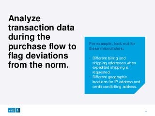 11
For example, look out for
these mismatches:
• Different billing and
shipping addresses when
expedited shipping is
requested.
• Different geographic
locations for IP address and
credit card billing address.
Analyze
transaction data
during the
purchase flow to
flag deviations
from the norm.
 