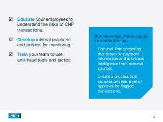 13
 Educate your employees to
understand the risks of CNP
transactions.
 Develop internal practices
and policies for monitoring.
 Train your team to use
anti-fraud tools and tactics.
But remember, fraud can be
an inside job, so:
• Use real-time screening
that draws on payment
information and anti-fraud
intelligence from external
sources.
• Create a process that
requires another level of
approval for flagged
transactions.
 