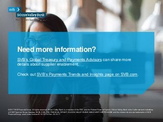 ©2017 SVB Financial Group. All rights reserved. Silicon Valley Bank is a member of the FDIC and the Federal Reserve System. Silicon Valley Bank is the California bank subsidiary
of SVB Financial Group (Nasdaq: SIVB). SVB, SVB FINANCIAL GROUP, SILICON VALLEY BANK, MAKE NEXT HAPPEN NOW and the chevron device are trademarks of SVB
Financial Group, used under license. B-16-15178 Rev. 03-16-17.
SVB’s Global Treasury and Payments Advisors can share more
details about supplier enablement.
Need more information?
Check out SVB’s Payments Trends and Insights page on SVB.com.
 