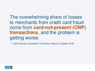 4
The overwhelming share of losses
to merchants from credit card fraud
come from card-not-present (CNP)
transactions, and the problem is
getting worse.
— Card industry newsletter The Nilson Report, October 2016
 