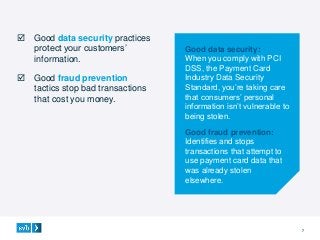 7
 Good data security practices
protect your customers’
information.
 Good fraud prevention
tactics stop bad transactions
that cost you money.
Good data security:
When you comply with PCI
DSS, the Payment Card
Industry Data Security
Standard, you’re taking care
that consumers’ personal
information isn’t vulnerable to
being stolen.
Good fraud prevention:
Identifies and stops
transactions that attempt to
use payment card data that
was already stolen
elsewhere.
 