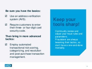 9
Be sure you have the basics:
 Use an address verification
system (AVS).
 Require customers to enter
their three- or four-digit card
security code.
Then bring in more advanced
tactics:
 Employ automated
transactional risk scoring,
categorizing, and resolution
and post-purchase transaction
management.
Keep your
tools sharp!
• Continually review and
adjust your fraud rules and
parameters.
• Fraudsters are always
tweaking their tactics, so
don’t have a one-and-done
mentality.
 